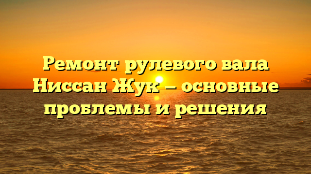 Ремонт рулевого вала Ниссан Жук — основные проблемы и решения