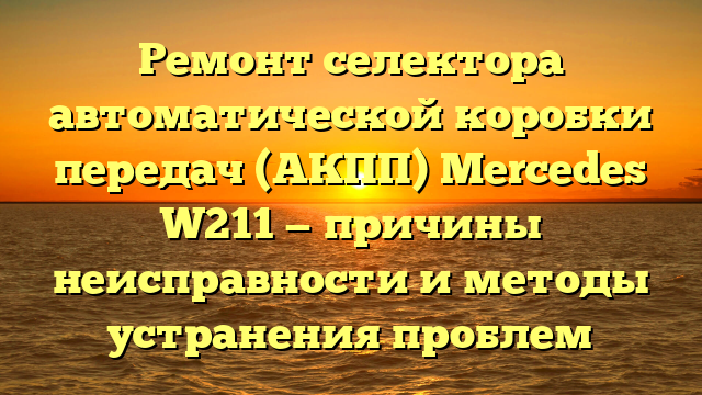 Ремонт селектора автоматической коробки передач (АКПП) Mercedes W211 — причины неисправности и методы устранения проблем