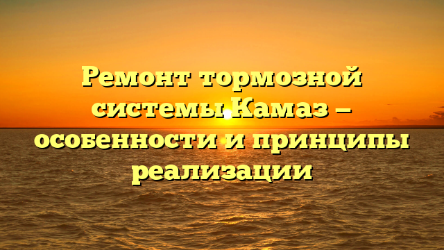 Ремонт тормозной системы Камаз — особенности и принципы реализации