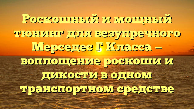 Роскошный и мощный тюнинг для безупречного Мерседес Г Класса — воплощение роскоши и дикости в одном транспортном средстве