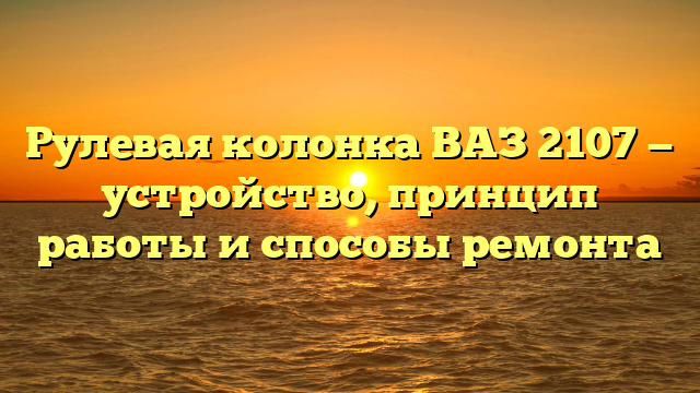 Рулевая колонка ВАЗ 2107 — устройство, принцип работы и способы ремонта