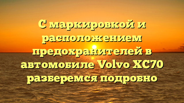 С маркировкой и расположением предохранителей в автомобиле Volvo XC70 разберемся подробно