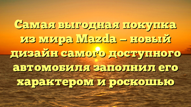 Самая выгодная покупка из мира Mazda — новый дизайн самого доступного автомобиля заполнил его характером и роскошью