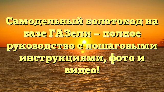 Самодельный болотоход на базе ГАЗели — полное руководство с пошаговыми инструкциями, фото и видео!