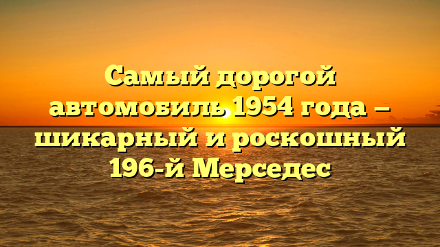 Самый дорогой автомобиль 1954 года — шикарный и роскошный 196-й Мерседес