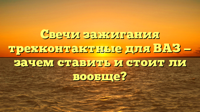 Свечи зажигания трехконтактные для ВАЗ — зачем ставить и стоит ли вообще?