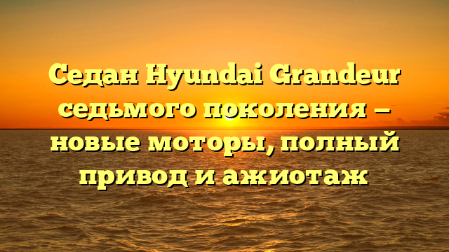 Седан Hyundai Grandeur седьмого поколения — новые моторы, полный привод и ажиотаж