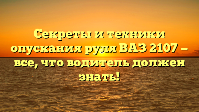 Секреты и техники опускания руля ВАЗ 2107 — все, что водитель должен знать!