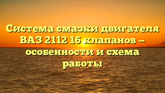 Система смазки двигателя ВАЗ 2112 16 клапанов — особенности и схема работы