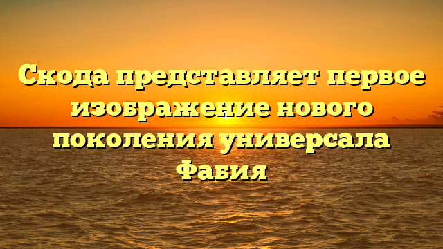 Скода представляет первое изображение нового поколения универсала Фабия