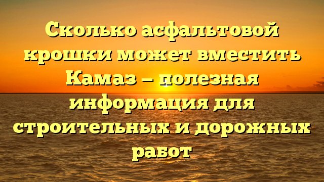 Сколько асфальтовой крошки может вместить Камаз — полезная информация для строительных и дорожных работ