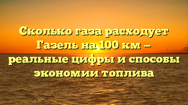 Сколько газа расходует Газель на 100 км — реальные цифры и способы экономии топлива