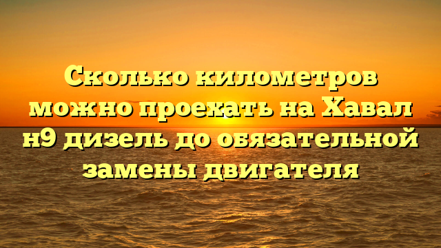 Сколько километров можно проехать на Хавал н9 дизель до обязательной замены двигателя