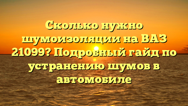 Сколько нужно шумоизоляции на ВАЗ 21099? Подробный гайд по устранению шумов в автомобиле