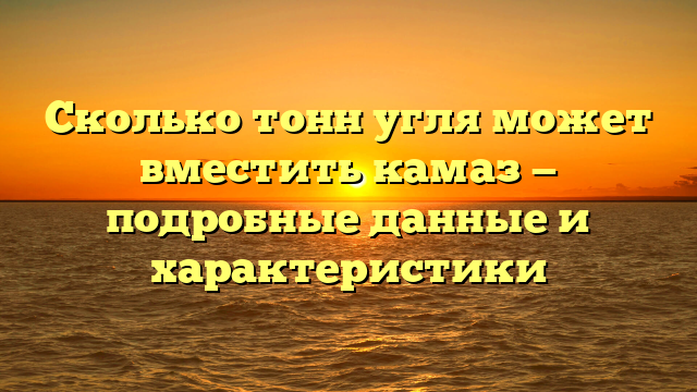 Сколько тонн угля может вместить камаз — подробные данные и характеристики