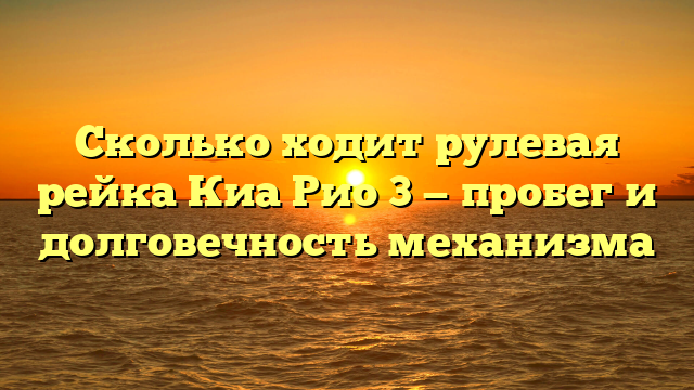 Сколько ходит рулевая рейка Киа Рио 3 — пробег и долговечность механизма