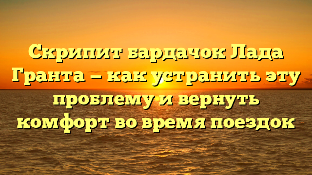 Скрипит бардачок Лада Гранта — как устранить эту проблему и вернуть комфорт во время поездок