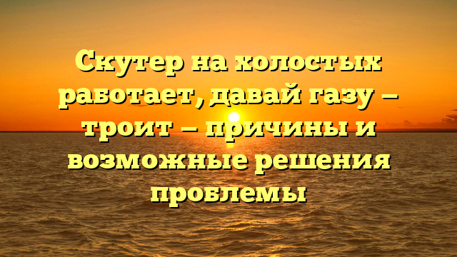 Скутер на холостых работает, давай газу — троит — причины и возможные решения проблемы