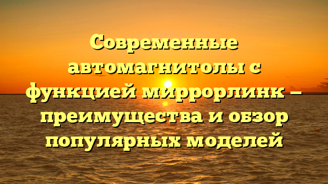 Современные автомагнитолы с функцией миррорлинк — преимущества и обзор популярных моделей