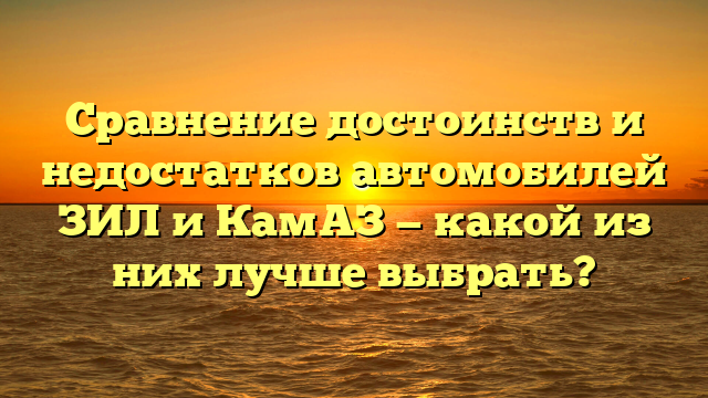 Сравнение достоинств и недостатков автомобилей ЗИЛ и КамАЗ — какой из них лучше выбрать?