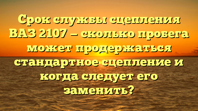 Срок службы сцепления ВАЗ 2107 — сколько пробега может продержаться стандартное сцепление и когда следует его заменить?