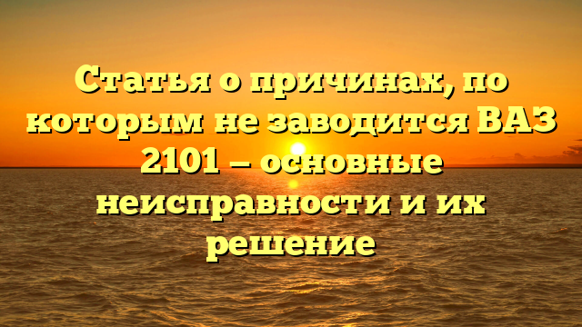 Статья о причинах, по которым не заводится ВАЗ 2101 — основные неисправности и их решение