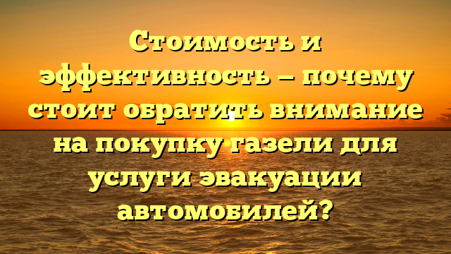 Стоимость и эффективность — почему стоит обратить внимание на покупку газели для услуги эвакуации автомобилей?