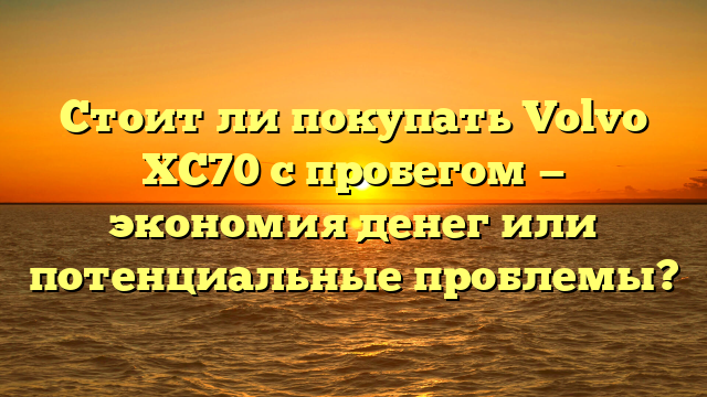 Стоит ли покупать Volvo XC70 с пробегом — экономия денег или потенциальные проблемы?