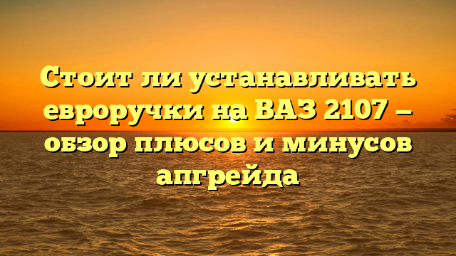 Стоит ли устанавливать евроручки на ВАЗ 2107 — обзор плюсов и минусов апгрейда