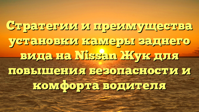 Стратегии и преимущества установки камеры заднего вида на Nissan Жук для повышения безопасности и комфорта водителя