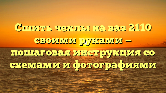 Сшить чехлы на ваз 2110 своими руками — пошаговая инструкция со схемами и фотографиями