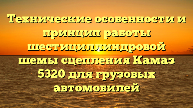 Технические особенности и принцип работы шестициллиндровой шемы сцепления Камаз 5320 для грузовых автомобилей