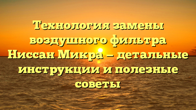 Технология замены воздушного фильтра Ниссан Микра — детальные инструкции и полезные советы