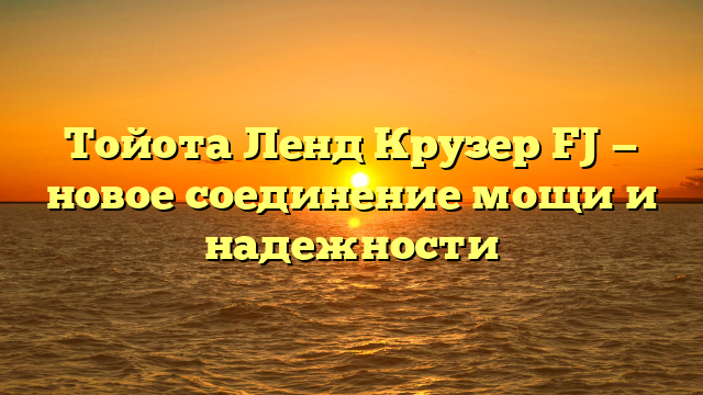 Тойота Ленд Крузер FJ — новое соединение мощи и надежности