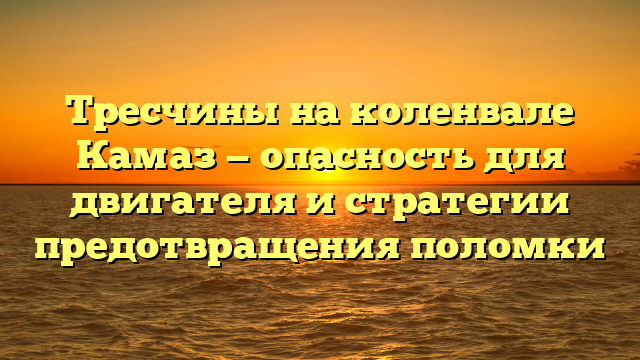 Тресчины на коленвале Камаз — опасность для двигателя и стратегии предотвращения поломки