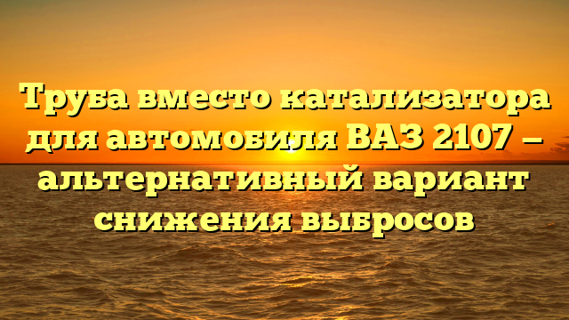 Труба вместо катализатора для автомобиля ВАЗ 2107 — альтернативный вариант снижения выбросов