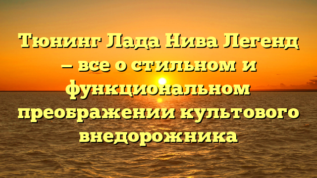 Тюнинг Лада Нива Легенд — все о стильном и функциональном преображении культового внедорожника