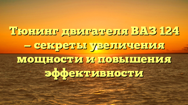 Тюнинг двигателя ВАЗ 124 — секреты увеличения мощности и повышения эффективности