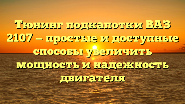 Тюнинг подкапотки ВАЗ 2107 — простые и доступные способы увеличить мощность и надежность двигателя