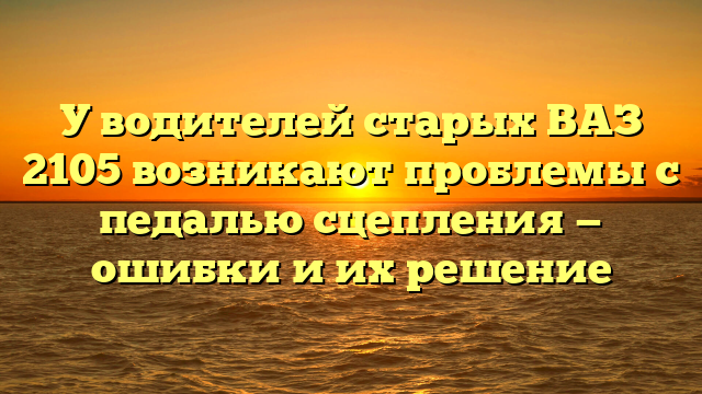 У водителей старых ВАЗ 2105 возникают проблемы с педалью сцепления — ошибки и их решение