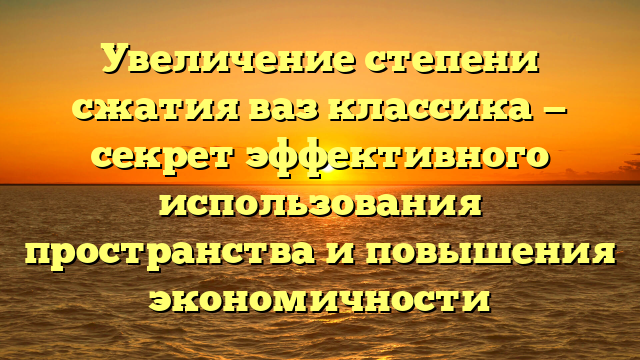 Увеличение степени сжатия ваз классика — секрет эффективного использования пространства и повышения экономичности