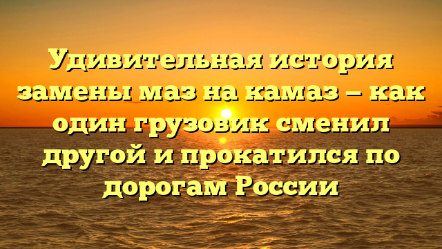 Удивительная история замены маз на камаз — как один грузовик сменил другой и прокатился по дорогам России