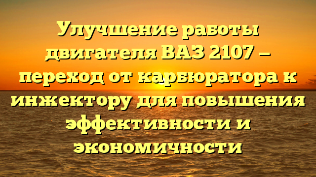 Улучшение работы двигателя ВАЗ 2107 — переход от карбюратора к инжектору для повышения эффективности и экономичности