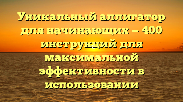 Уникальный аллигатор для начинающих — 400 инструкций для максимальной эффективности в использовании