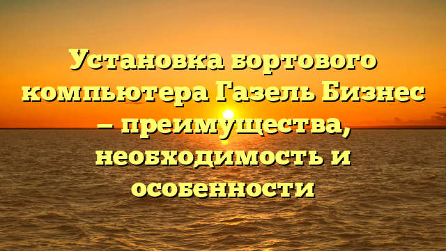 Установка бортового компьютера Газель Бизнес — преимущества, необходимость и особенности