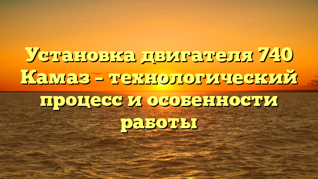 Установка двигателя 740 Камаз – технологический процесс и особенности работы