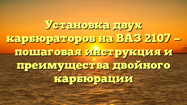 Установка двух карбюраторов на ВАЗ 2107 — пошаговая инструкция и преимущества двойного карбюрации