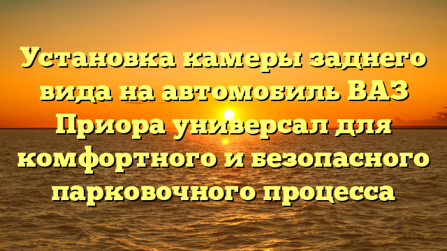 Установка камеры заднего вида на автомобиль ВАЗ Приора универсал для комфортного и безопасного парковочного процесса