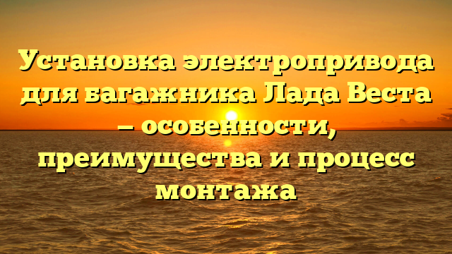 Установка электропривода для багажника Лада Веста — особенности, преимущества и процесс монтажа