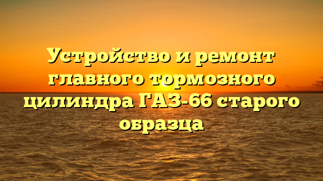 Устройство и ремонт главного тормозного цилиндра ГАЗ-66 старого образца